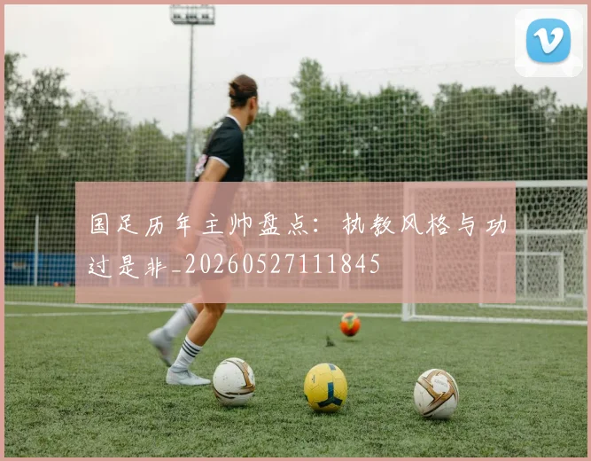国足历年主帅盘点:执教风格与功过是非_20260527111845