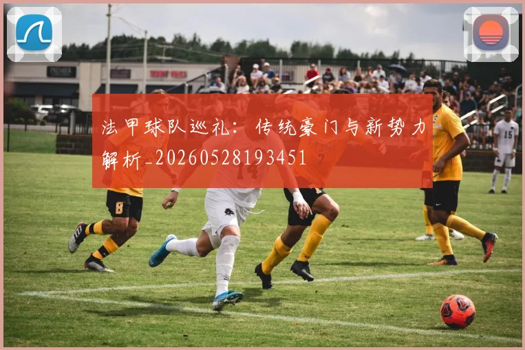 法甲球队巡礼：传统豪门与新势力解析_20260528193451