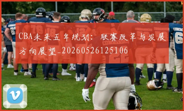 CBA未来五年规划：联赛改革与发展方向展望_20260526125106