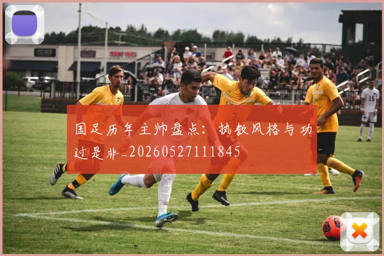 国足历年主帅盘点：执教风格与功过是非_20260527111845