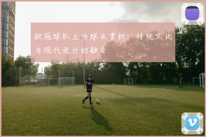 欧冠球队主场球衣赏析：传统文化与现代设计的融合