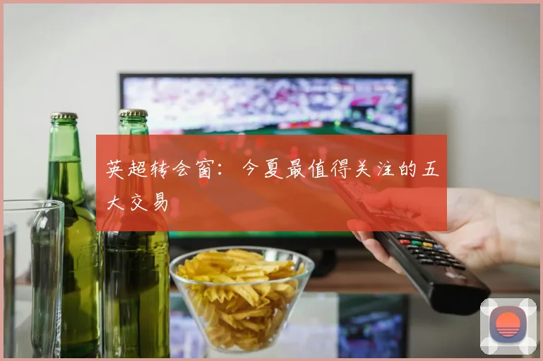 英超转会窗：今夏最值得关注的五大交易