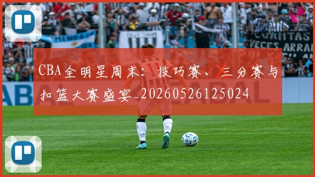 CBA全明星周末：技巧赛、三分赛与扣篮大赛盛宴_20260526125024