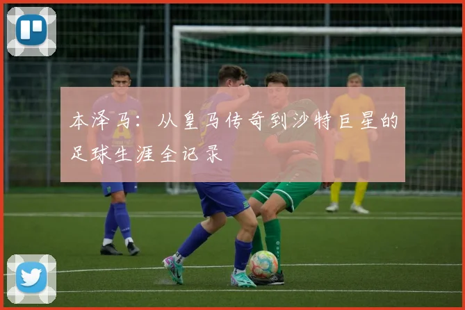 本泽马：从皇马传奇到沙特巨星的足球生涯全记录