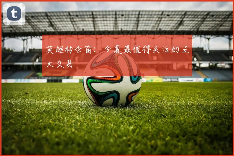 英超转会窗：今夏最值得关注的五大交易