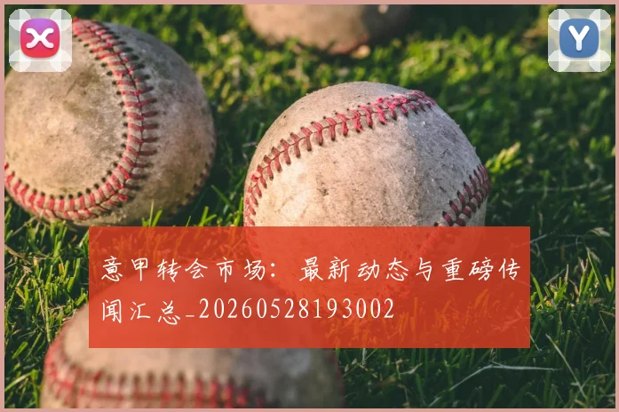 意甲转会市场：最新动态与重磅传闻汇总_20260528193002
