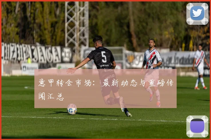 意甲转会市场：最新动态与重磅传闻汇总