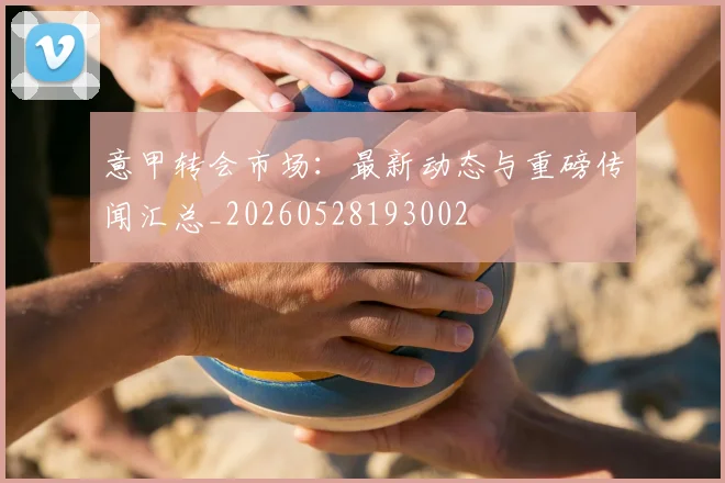 意甲转会市场:最新动态与重磅传闻汇总_20260528193002