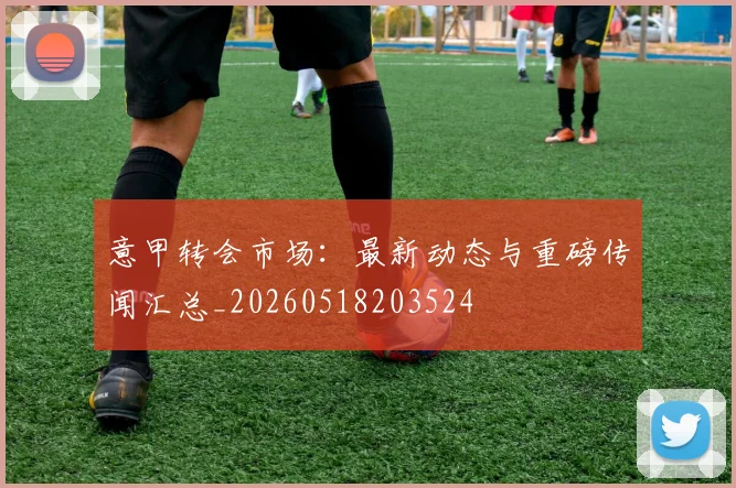 意甲转会市场:最新动态与重磅传闻汇总_20260518203524