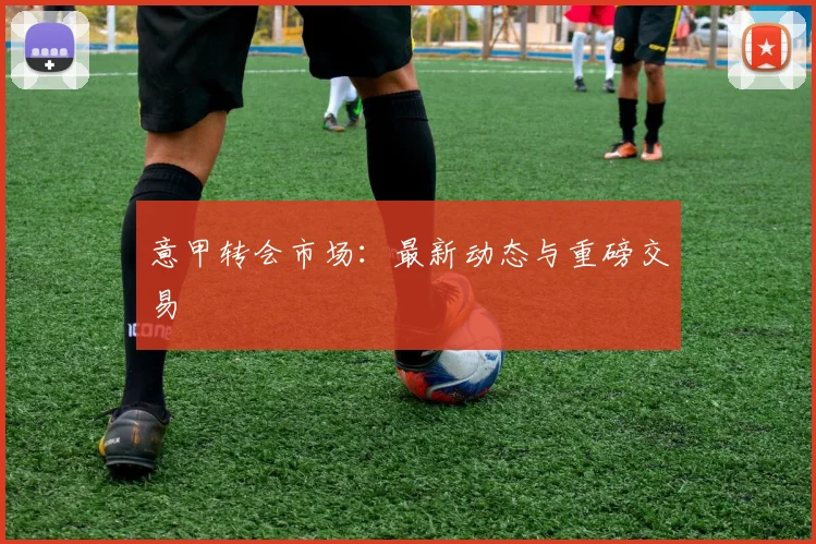 意甲转会市场：最新动态与重磅交易