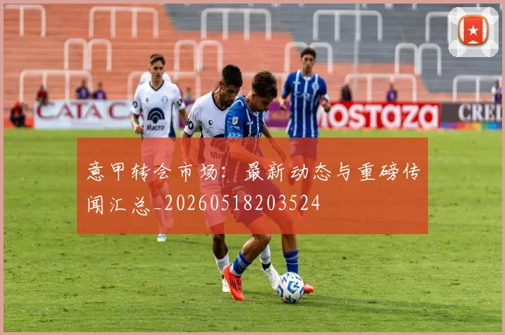 意甲转会市场：最新动态与重磅传闻汇总_20260518203524