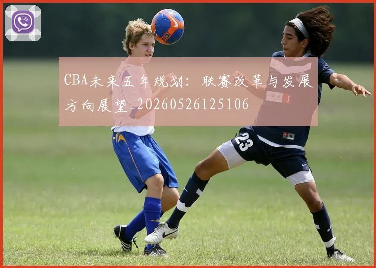 CBA未来五年规划:联赛改革与发展方向展望_20260526125106