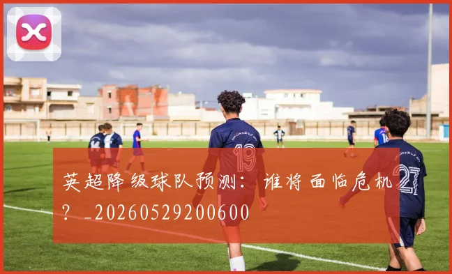 英超降级球队预测:谁将面临危机?_20260529200600